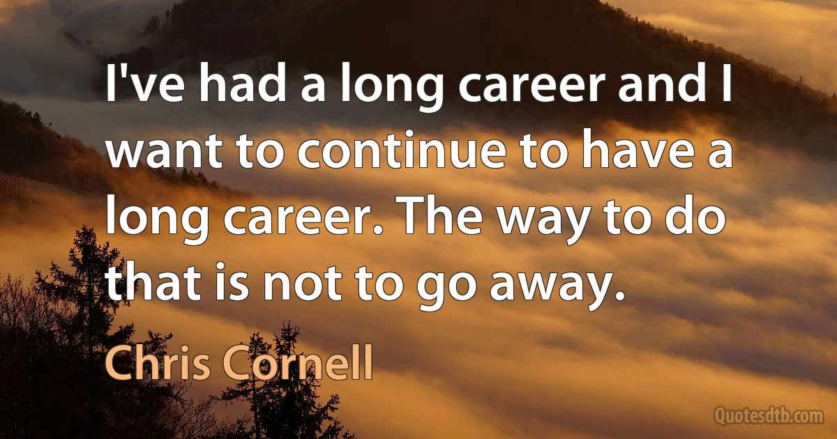 I've had a long career and I want to continue to have a long career. The way to do that is not to go away. (Chris Cornell)