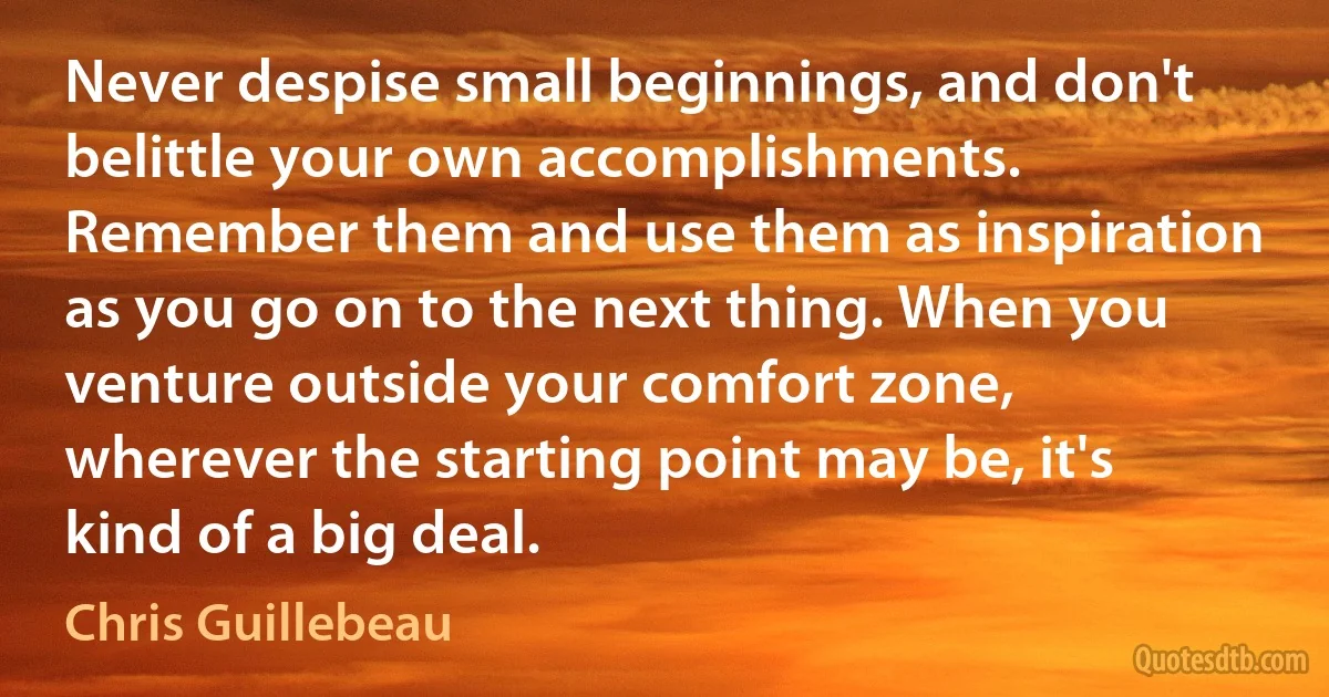 Never despise small beginnings, and don't belittle your own accomplishments. Remember them and use them as inspiration as you go on to the next thing. When you venture outside your comfort zone, wherever the starting point may be, it's kind of a big deal. (Chris Guillebeau)