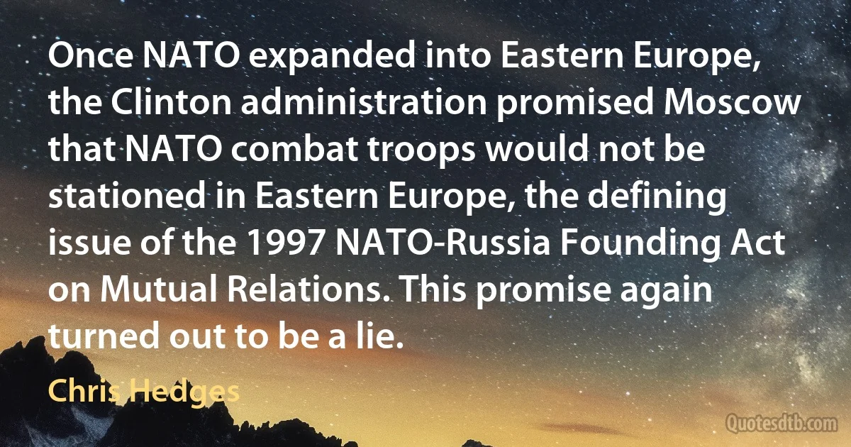 Once NATO expanded into Eastern Europe, the Clinton administration promised Moscow that NATO combat troops would not be stationed in Eastern Europe, the defining issue of the 1997 NATO-Russia Founding Act on Mutual Relations. This promise again turned out to be a lie. (Chris Hedges)