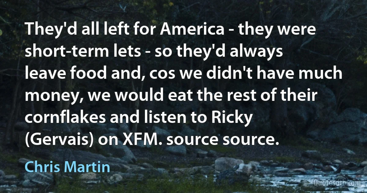 They'd all left for America - they were short-term lets - so they'd always leave food and, cos we didn't have much money, we would eat the rest of their cornflakes and listen to Ricky (Gervais) on XFM. source source. (Chris Martin)