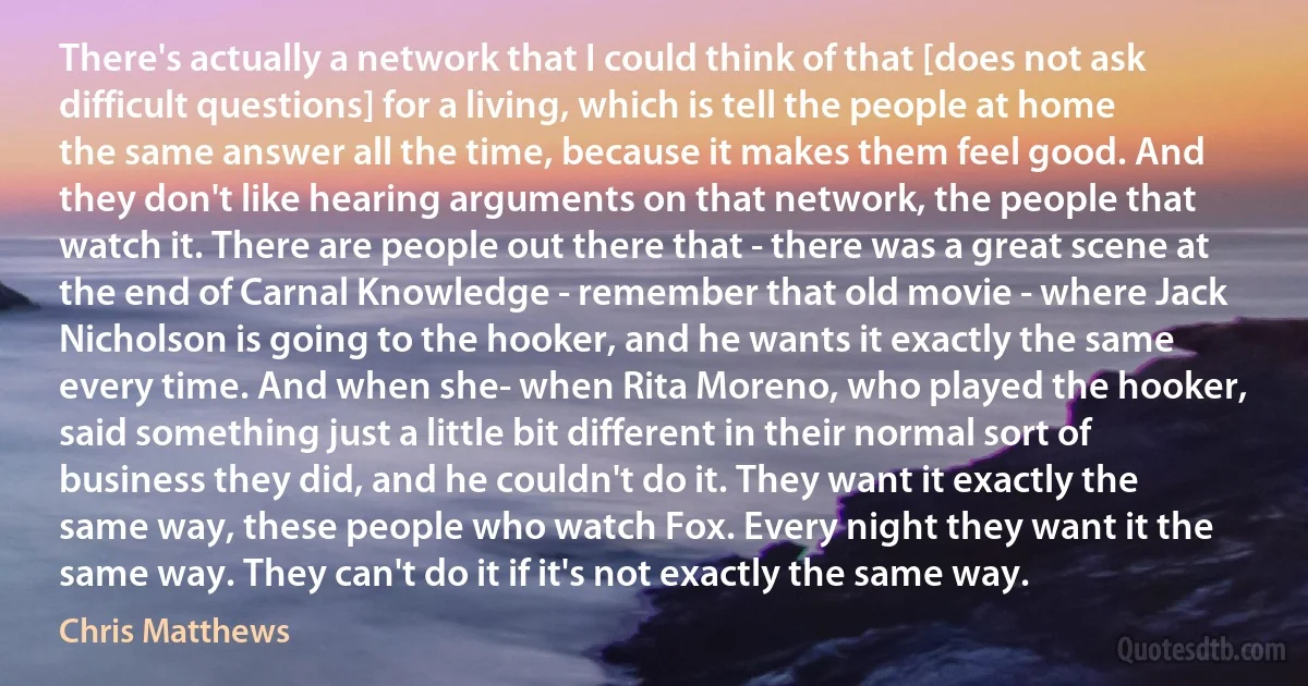 There's actually a network that I could think of that [does not ask difficult questions] for a living, which is tell the people at home the same answer all the time, because it makes them feel good. And they don't like hearing arguments on that network, the people that watch it. There are people out there that - there was a great scene at the end of Carnal Knowledge - remember that old movie - where Jack Nicholson is going to the hooker, and he wants it exactly the same every time. And when she- when Rita Moreno, who played the hooker, said something just a little bit different in their normal sort of business they did, and he couldn't do it. They want it exactly the same way, these people who watch Fox. Every night they want it the same way. They can't do it if it's not exactly the same way. (Chris Matthews)