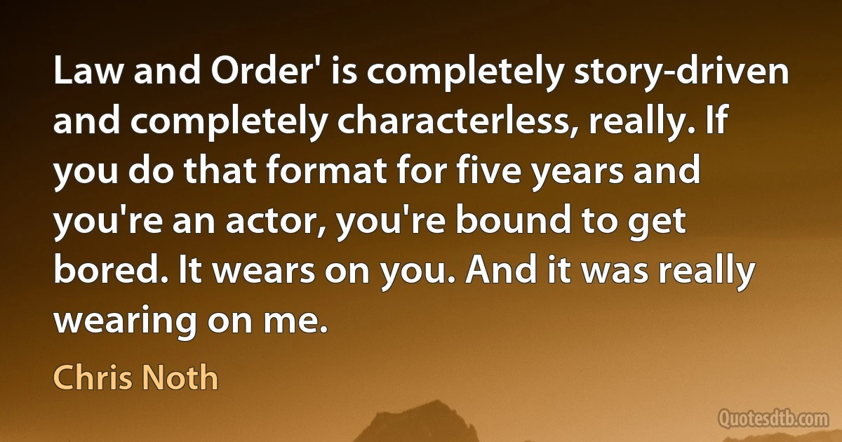 Law and Order' is completely story-driven and completely characterless, really. If you do that format for five years and you're an actor, you're bound to get bored. It wears on you. And it was really wearing on me. (Chris Noth)