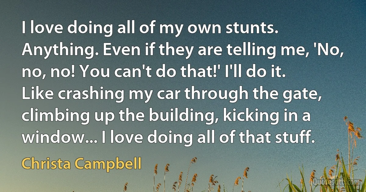 I love doing all of my own stunts. Anything. Even if they are telling me, 'No, no, no! You can't do that!' I'll do it. Like crashing my car through the gate, climbing up the building, kicking in a window... I love doing all of that stuff. (Christa Campbell)