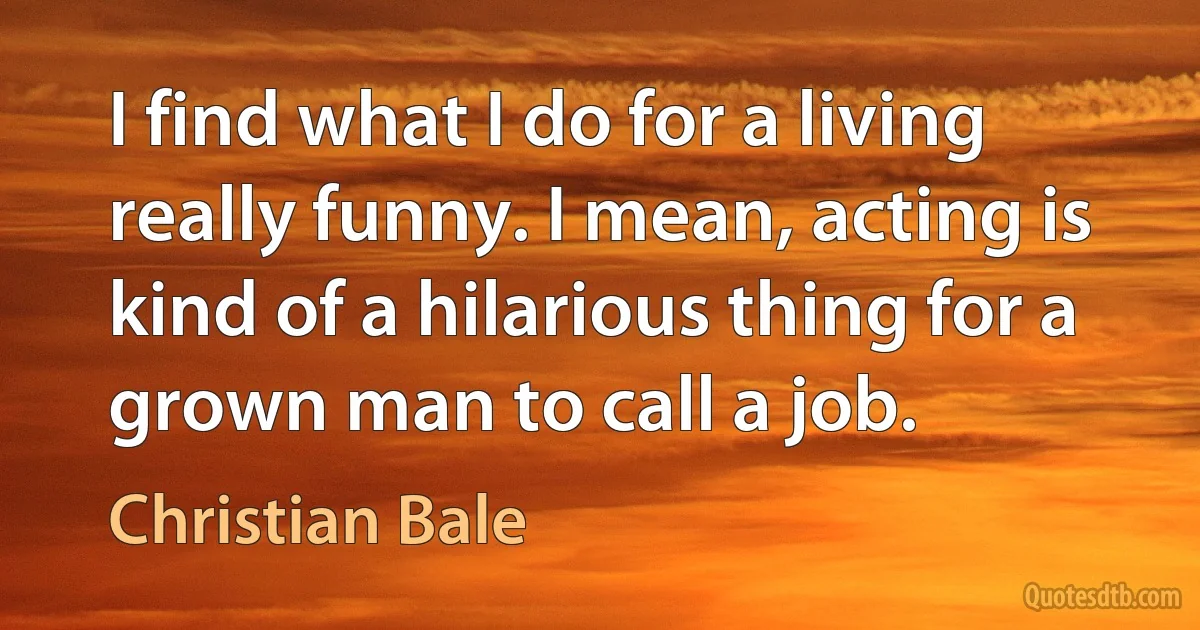 I find what I do for a living really funny. I mean, acting is kind of a hilarious thing for a grown man to call a job. (Christian Bale)