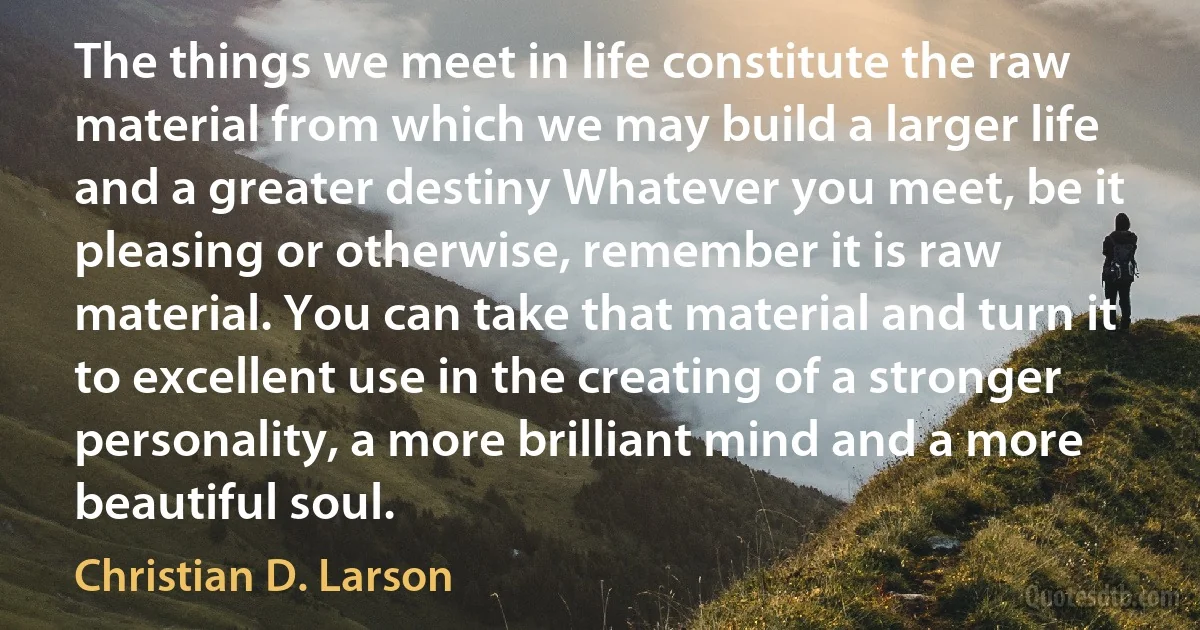 The things we meet in life constitute the raw material from which we may build a larger life and a greater destiny Whatever you meet, be it pleasing or otherwise, remember it is raw material. You can take that material and turn it to excellent use in the creating of a stronger personality, a more brilliant mind and a more beautiful soul. (Christian D. Larson)