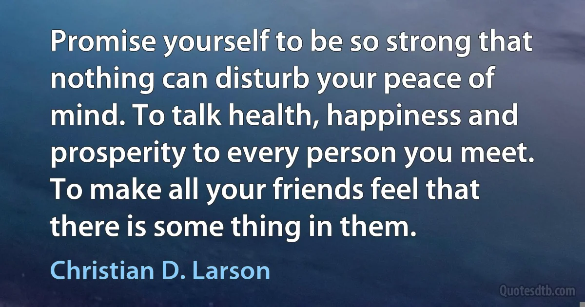 Promise yourself to be so strong that nothing can disturb your peace of mind. To talk health, happiness and prosperity to every person you meet. To make all your friends feel that there is some thing in them. (Christian D. Larson)