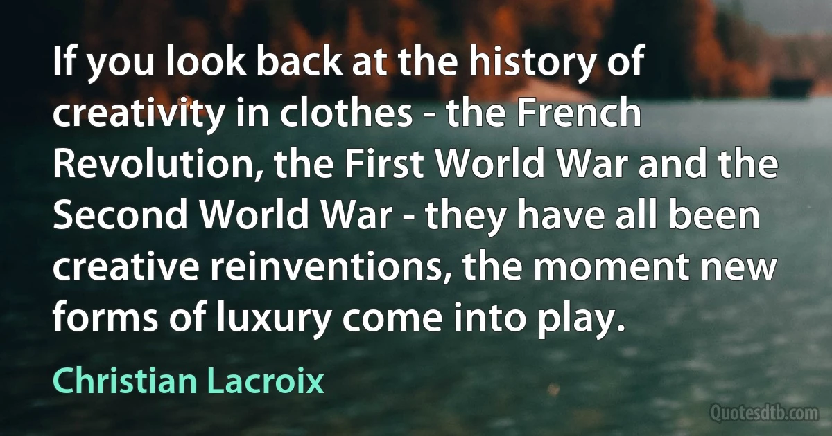 If you look back at the history of creativity in clothes - the French Revolution, the First World War and the Second World War - they have all been creative reinventions, the moment new forms of luxury come into play. (Christian Lacroix)