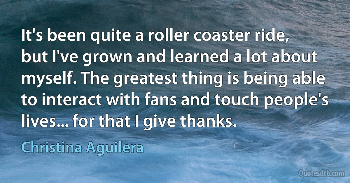 It's been quite a roller coaster ride, but I've grown and learned a lot about myself. The greatest thing is being able to interact with fans and touch people's lives... for that I give thanks. (Christina Aguilera)