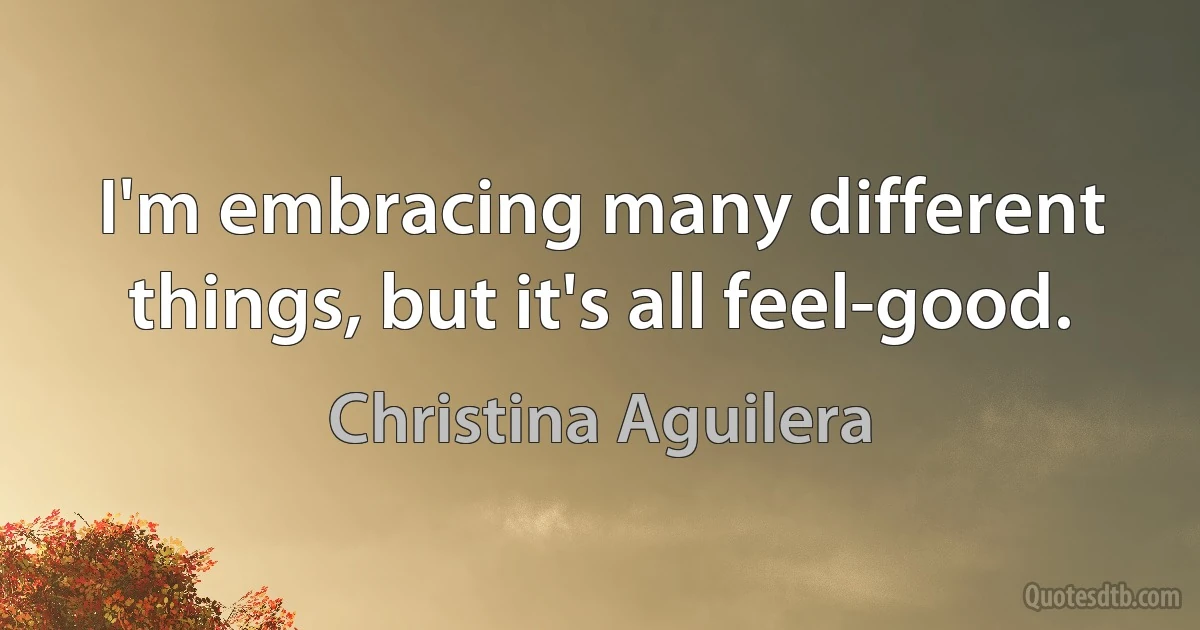 I'm embracing many different things, but it's all feel-good. (Christina Aguilera)