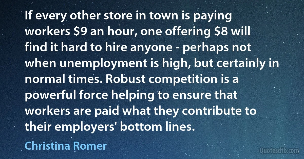 If every other store in town is paying workers $9 an hour, one offering $8 will find it hard to hire anyone - perhaps not when unemployment is high, but certainly in normal times. Robust competition is a powerful force helping to ensure that workers are paid what they contribute to their employers' bottom lines. (Christina Romer)