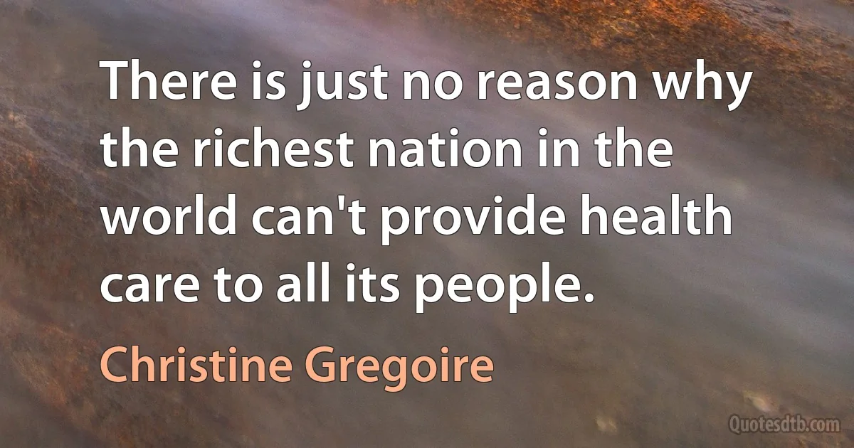 There is just no reason why the richest nation in the world can't provide health care to all its people. (Christine Gregoire)