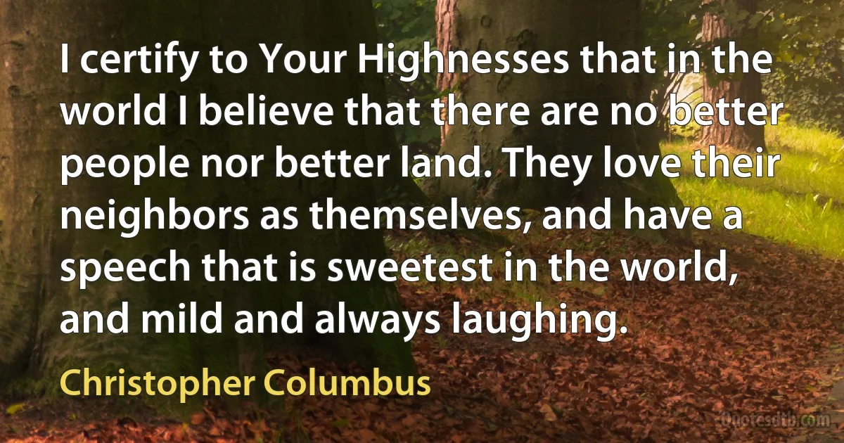 I certify to Your Highnesses that in the world I believe that there are no better people nor better land. They love their neighbors as themselves, and have a speech that is sweetest in the world, and mild and always laughing. (Christopher Columbus)