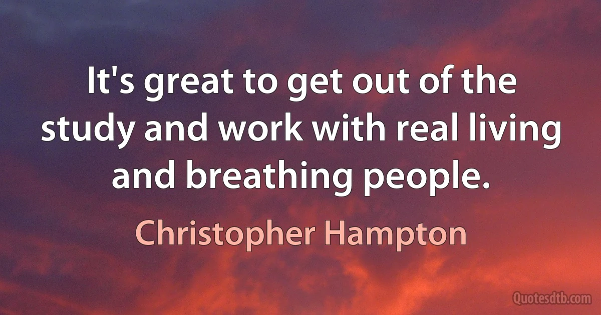 It's great to get out of the study and work with real living and breathing people. (Christopher Hampton)