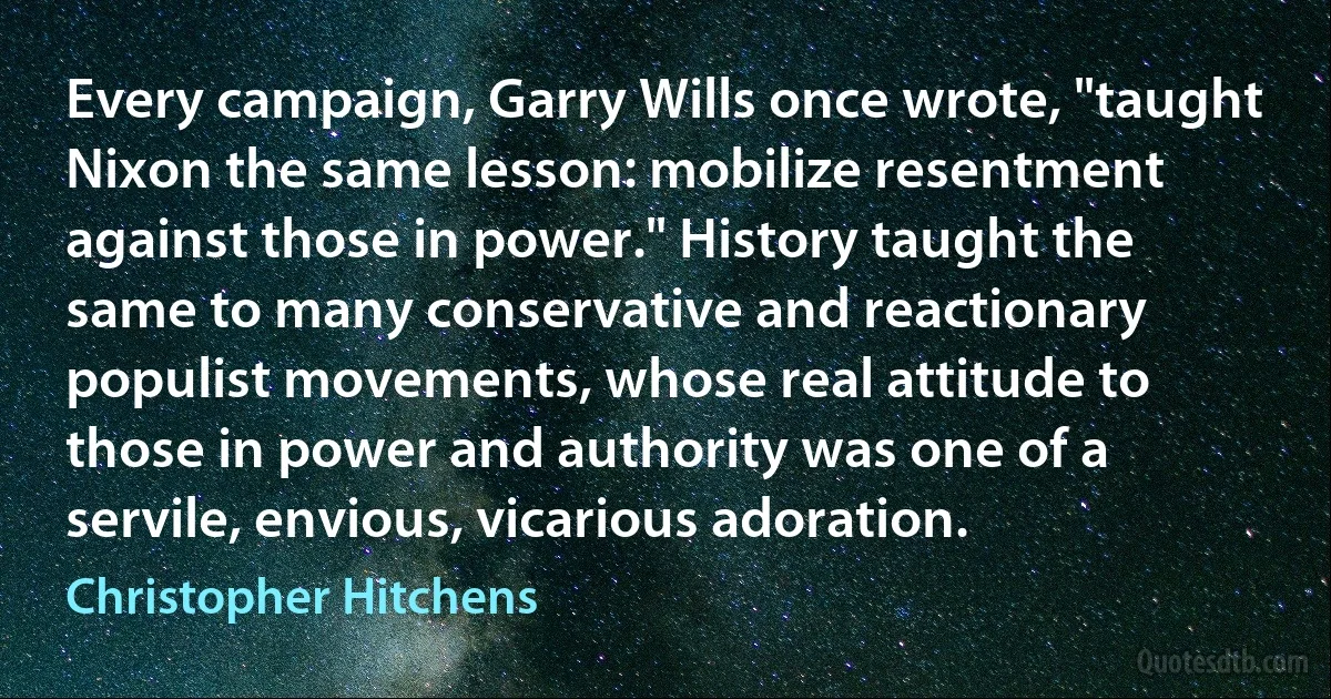 Every campaign, Garry Wills once wrote, "taught Nixon the same lesson: mobilize resentment against those in power." History taught the same to many conservative and reactionary populist movements, whose real attitude to those in power and authority was one of a servile, envious, vicarious adoration. (Christopher Hitchens)