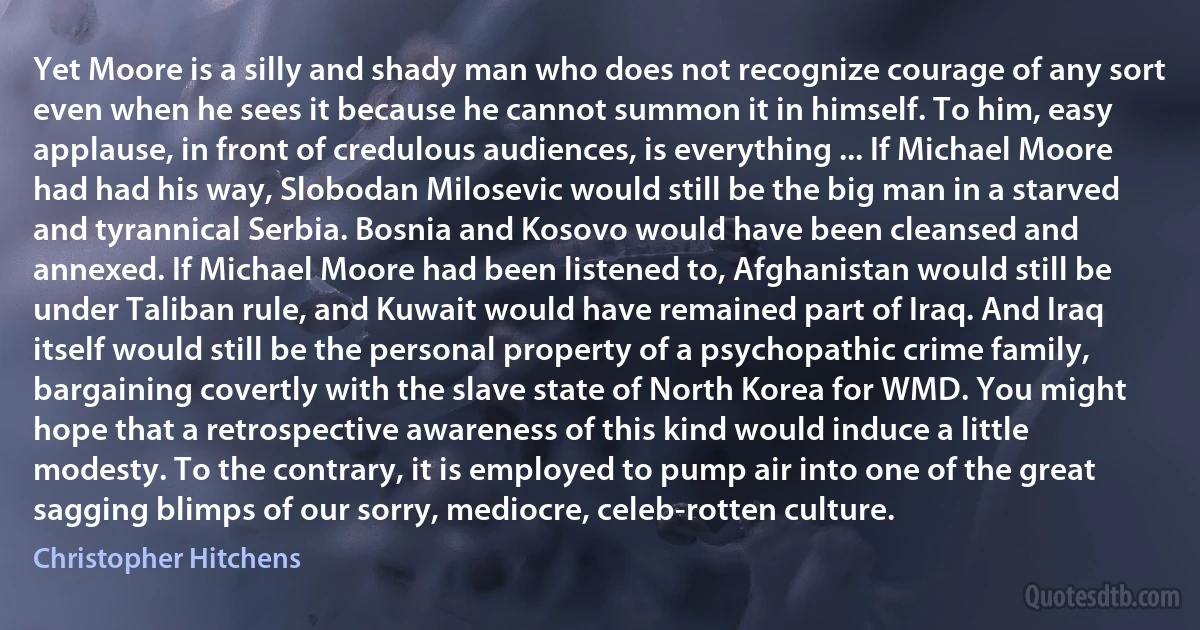 Yet Moore is a silly and shady man who does not recognize courage of any sort even when he sees it because he cannot summon it in himself. To him, easy applause, in front of credulous audiences, is everything ... If Michael Moore had had his way, Slobodan Milosevic would still be the big man in a starved and tyrannical Serbia. Bosnia and Kosovo would have been cleansed and annexed. If Michael Moore had been listened to, Afghanistan would still be under Taliban rule, and Kuwait would have remained part of Iraq. And Iraq itself would still be the personal property of a psychopathic crime family, bargaining covertly with the slave state of North Korea for WMD. You might hope that a retrospective awareness of this kind would induce a little modesty. To the contrary, it is employed to pump air into one of the great sagging blimps of our sorry, mediocre, celeb-rotten culture. (Christopher Hitchens)