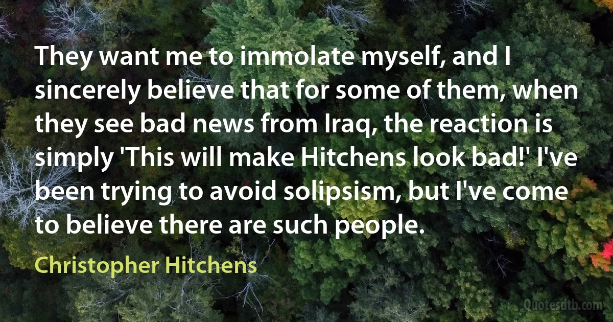 They want me to immolate myself, and I sincerely believe that for some of them, when they see bad news from Iraq, the reaction is simply 'This will make Hitchens look bad!' I've been trying to avoid solipsism, but I've come to believe there are such people. (Christopher Hitchens)