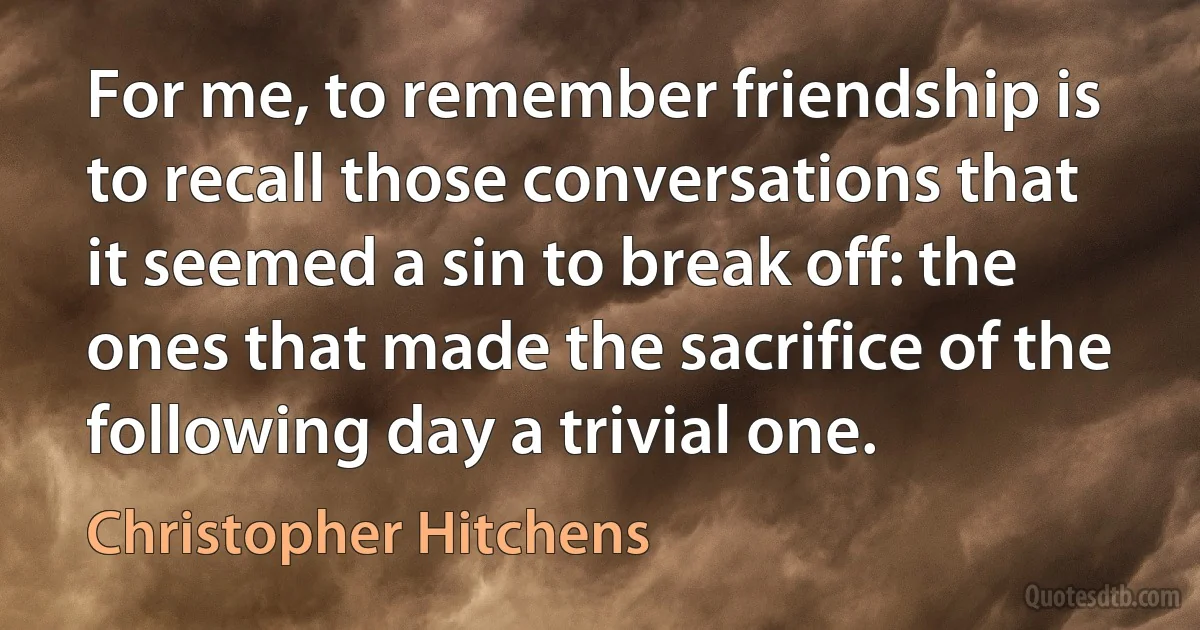 For me, to remember friendship is to recall those conversations that it seemed a sin to break off: the ones that made the sacrifice of the following day a trivial one. (Christopher Hitchens)