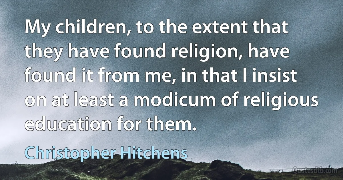 My children, to the extent that they have found religion, have found it from me, in that I insist on at least a modicum of religious education for them. (Christopher Hitchens)