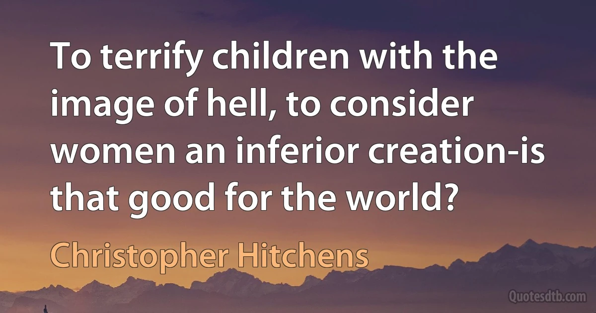 To terrify children with the image of hell, to consider women an inferior creation-is that good for the world? (Christopher Hitchens)