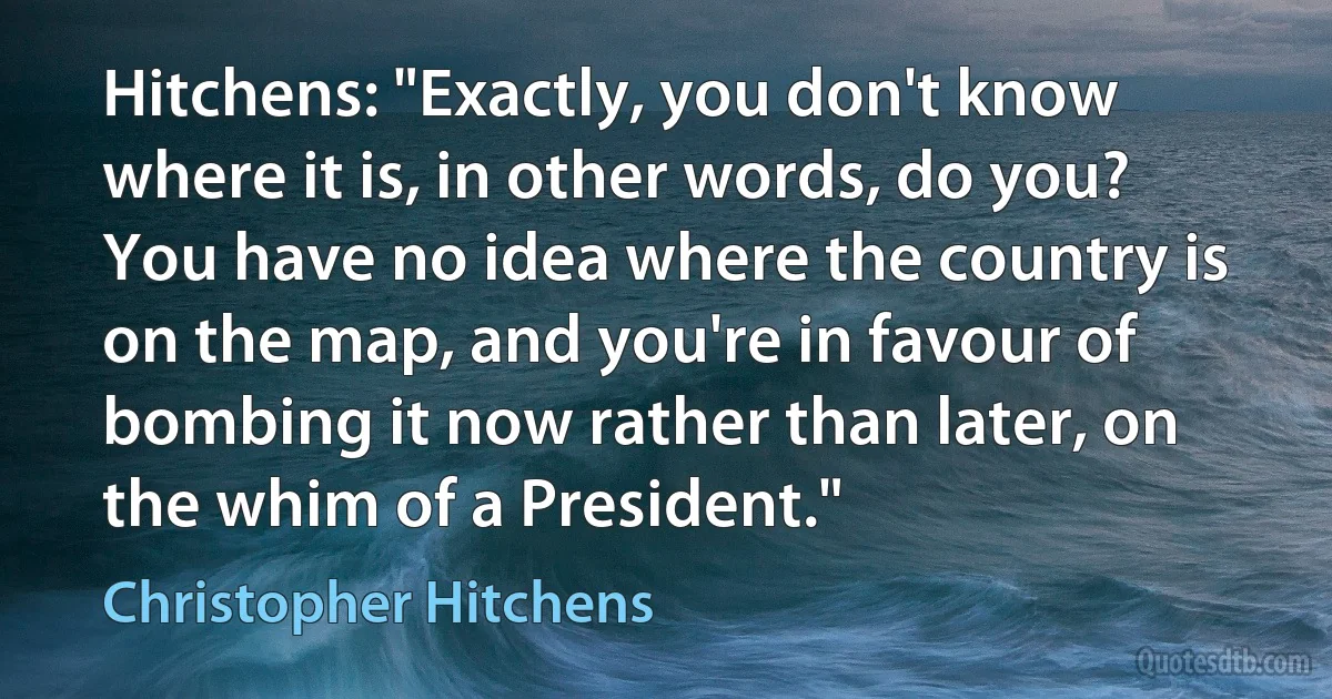 Hitchens: "Exactly, you don't know where it is, in other words, do you? You have no idea where the country is on the map, and you're in favour of bombing it now rather than later, on the whim of a President." (Christopher Hitchens)