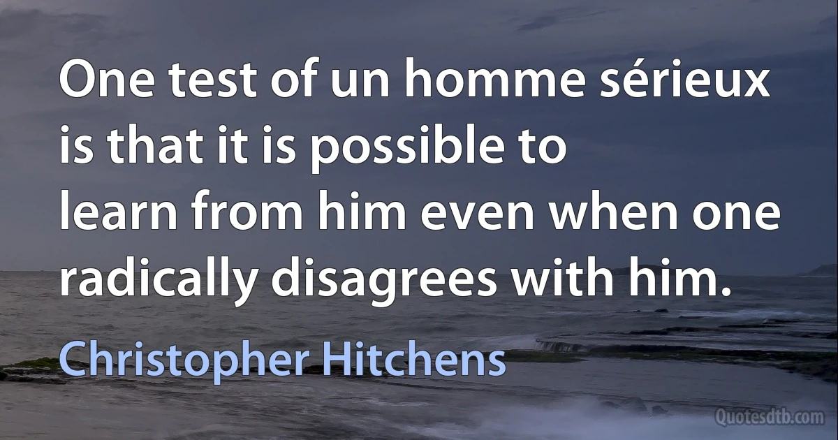 One test of un homme sérieux is that it is possible to learn from him even when one radically disagrees with him. (Christopher Hitchens)