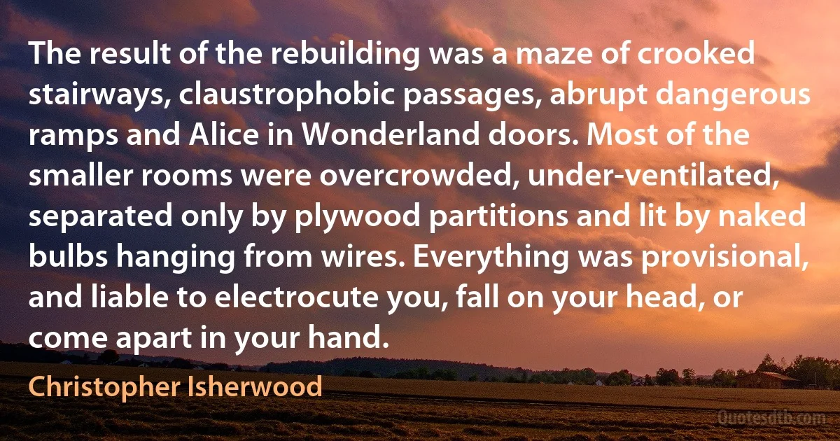 The result of the rebuilding was a maze of crooked stairways, claustrophobic passages, abrupt dangerous ramps and Alice in Wonderland doors. Most of the smaller rooms were overcrowded, under-ventilated, separated only by plywood partitions and lit by naked bulbs hanging from wires. Everything was provisional, and liable to electrocute you, fall on your head, or come apart in your hand. (Christopher Isherwood)