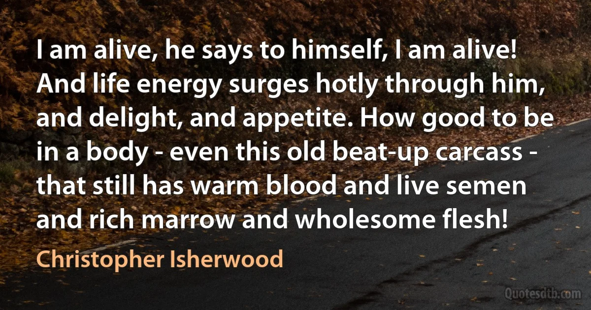 I am alive, he says to himself, I am alive! And life energy surges hotly through him, and delight, and appetite. How good to be in a body - even this old beat-up carcass - that still has warm blood and live semen and rich marrow and wholesome flesh! (Christopher Isherwood)