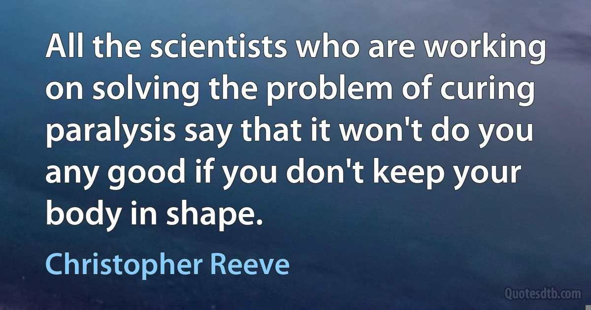 All the scientists who are working on solving the problem of curing paralysis say that it won't do you any good if you don't keep your body in shape. (Christopher Reeve)