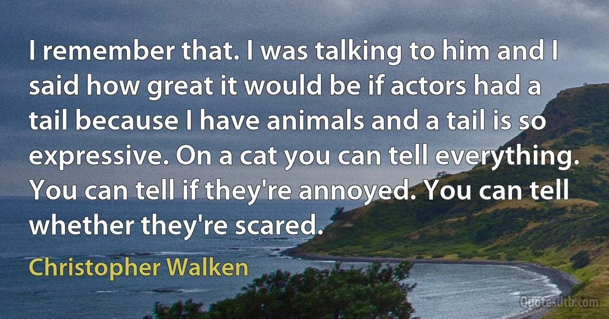 I remember that. I was talking to him and I said how great it would be if actors had a tail because I have animals and a tail is so expressive. On a cat you can tell everything. You can tell if they're annoyed. You can tell whether they're scared. (Christopher Walken)