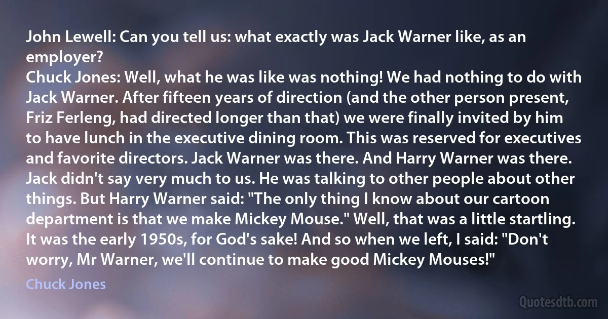 John Lewell: Can you tell us: what exactly was Jack Warner like, as an employer?
Chuck Jones: Well, what he was like was nothing! We had nothing to do with Jack Warner. After fifteen years of direction (and the other person present, Friz Ferleng, had directed longer than that) we were finally invited by him to have lunch in the executive dining room. This was reserved for executives and favorite directors. Jack Warner was there. And Harry Warner was there. Jack didn't say very much to us. He was talking to other people about other things. But Harry Warner said: "The only thing I know about our cartoon department is that we make Mickey Mouse." Well, that was a little startling. It was the early 1950s, for God's sake! And so when we left, I said: "Don't worry, Mr Warner, we'll continue to make good Mickey Mouses!" (Chuck Jones)