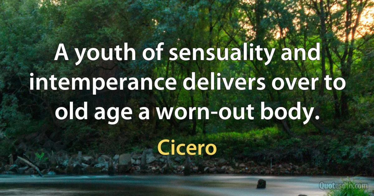 A youth of sensuality and intemperance delivers over to old age a worn-out body. (Cicero)