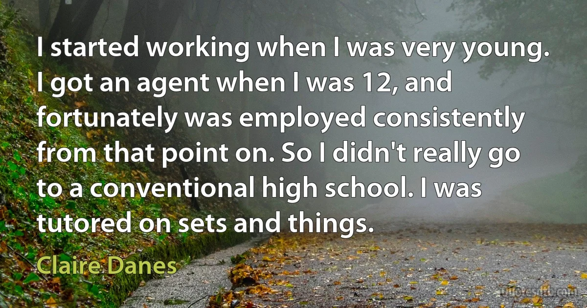 I started working when I was very young. I got an agent when I was 12, and fortunately was employed consistently from that point on. So I didn't really go to a conventional high school. I was tutored on sets and things. (Claire Danes)