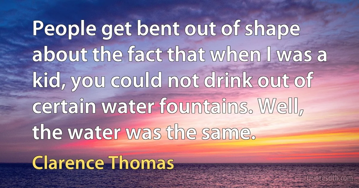 People get bent out of shape about the fact that when I was a kid, you could not drink out of certain water fountains. Well, the water was the same. (Clarence Thomas)