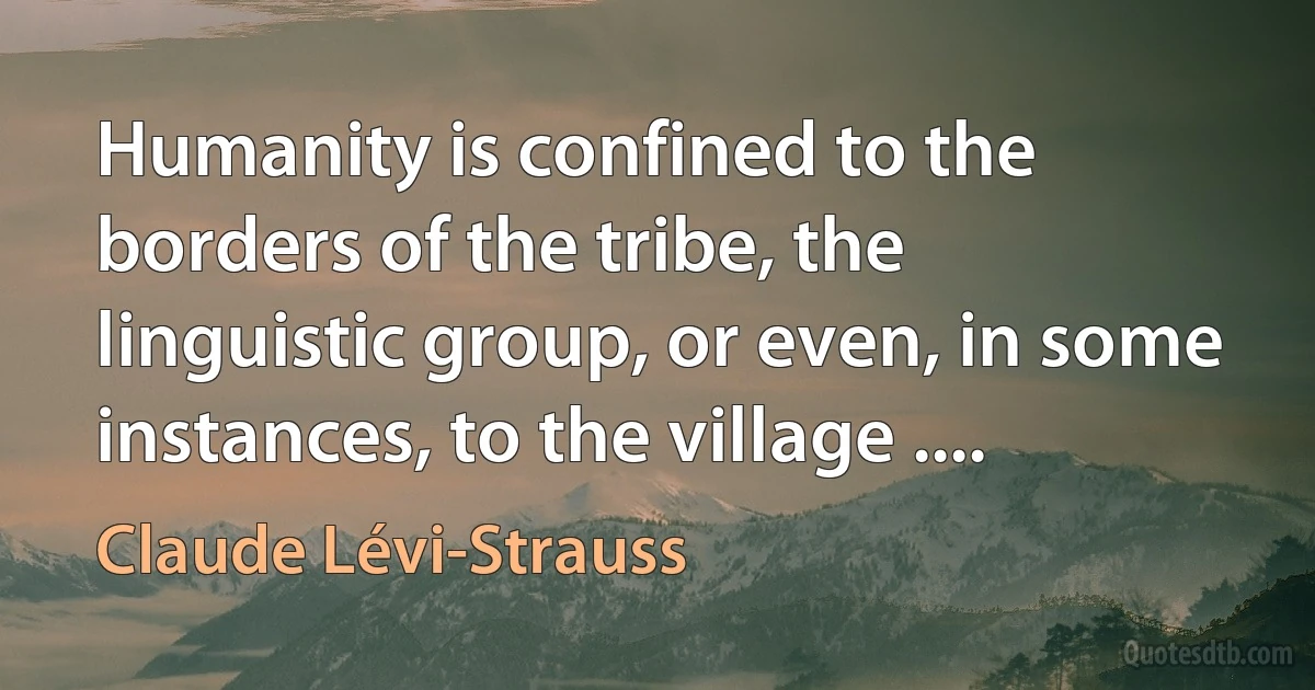 Humanity is confined to the borders of the tribe, the linguistic group, or even, in some instances, to the village .... (Claude Lévi-Strauss)