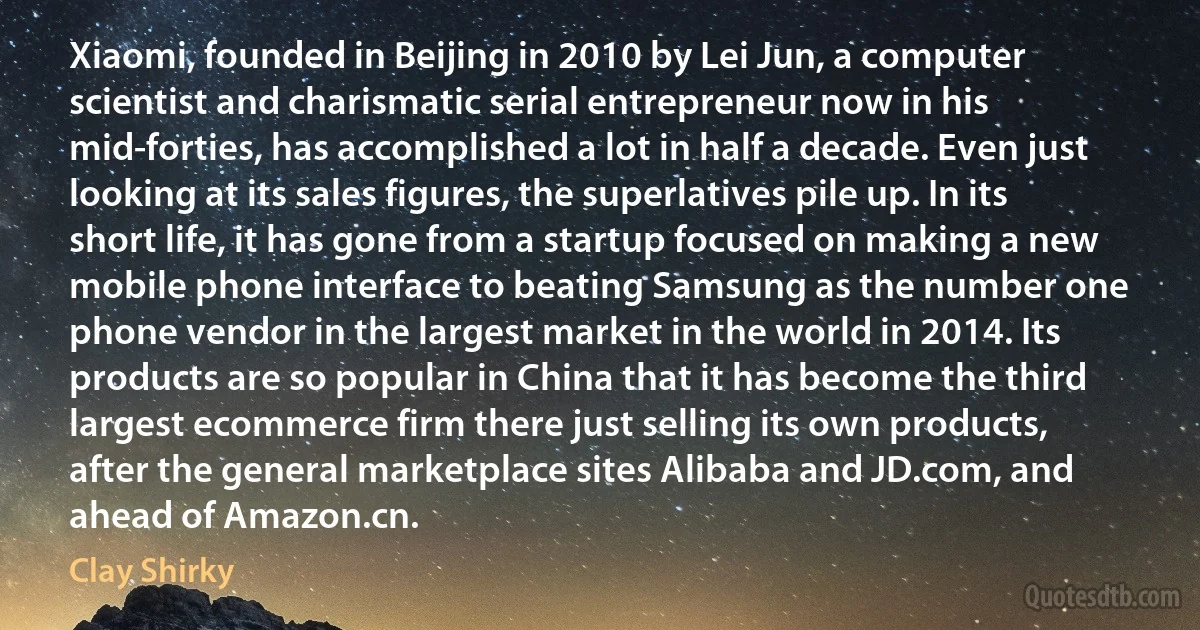 Xiaomi, founded in Beijing in 2010 by Lei Jun, a computer scientist and charismatic serial entrepreneur now in his mid-forties, has accomplished a lot in half a decade. Even just looking at its sales figures, the superlatives pile up. In its short life, it has gone from a startup focused on making a new mobile phone interface to beating Samsung as the number one phone vendor in the largest market in the world in 2014. Its products are so popular in China that it has become the third largest ecommerce firm there just selling its own products, after the general marketplace sites Alibaba and JD.com, and ahead of Amazon.cn. (Clay Shirky)