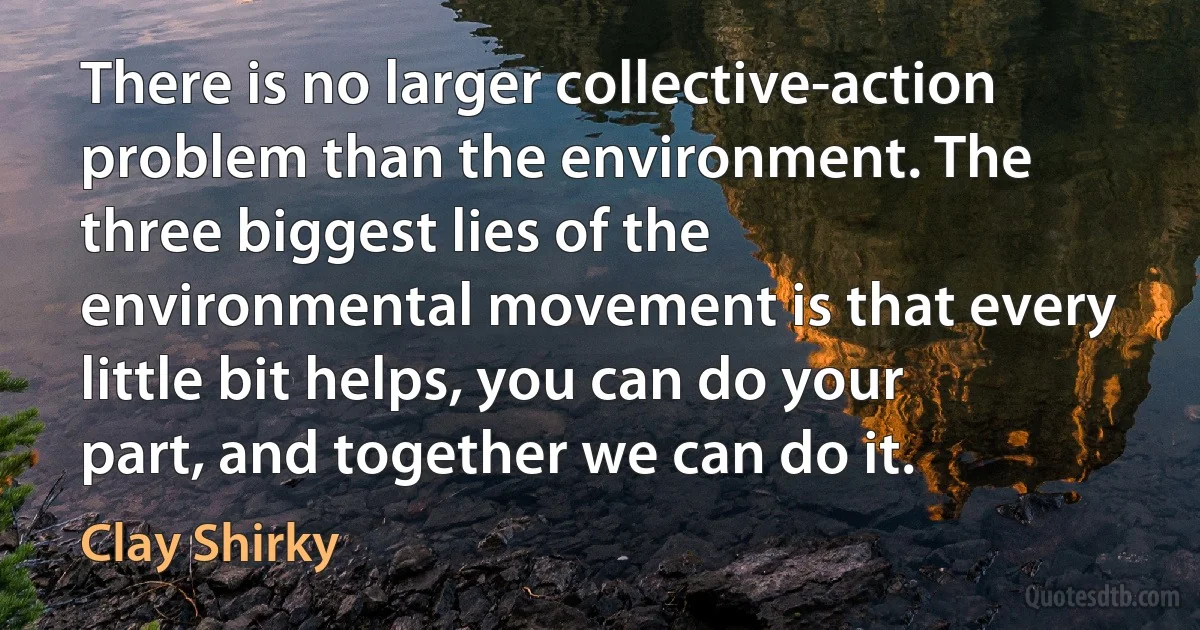 There is no larger collective-action problem than the environment. The three biggest lies of the environmental movement is that every little bit helps, you can do your part, and together we can do it. (Clay Shirky)