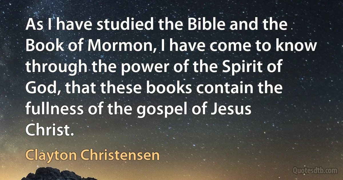 As I have studied the Bible and the Book of Mormon, I have come to know through the power of the Spirit of God, that these books contain the fullness of the gospel of Jesus Christ. (Clayton Christensen)