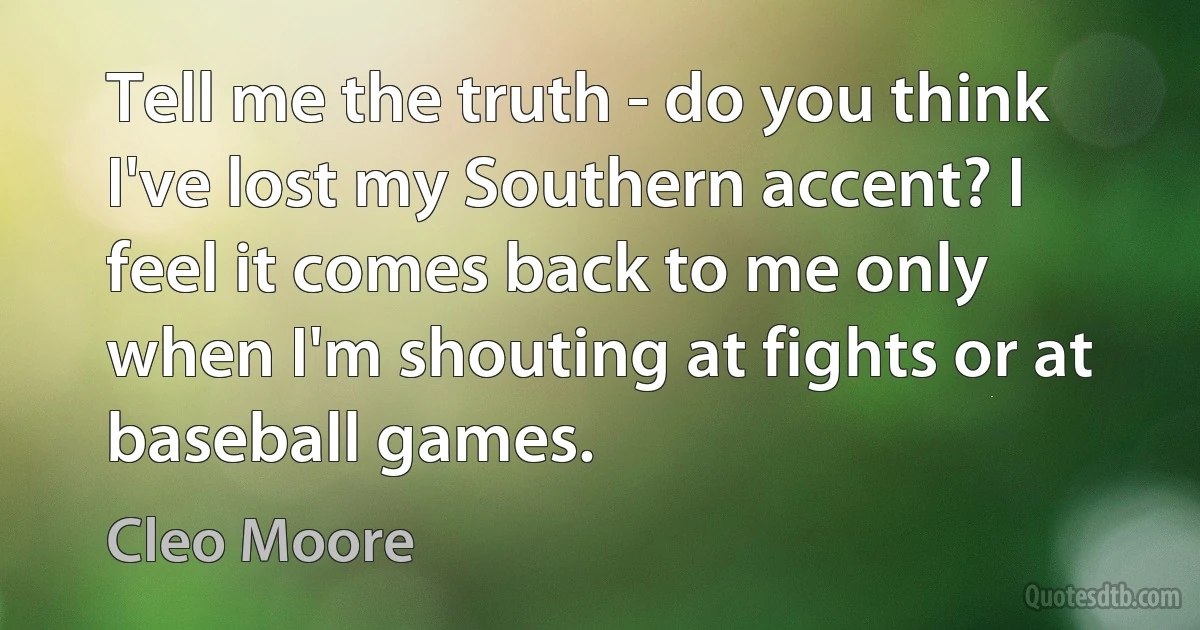 Tell me the truth - do you think I've lost my Southern accent? I feel it comes back to me only when I'm shouting at fights or at baseball games. (Cleo Moore)