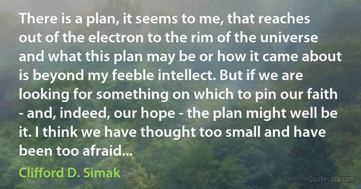 There is a plan, it seems to me, that reaches out of the electron to the rim of the universe and what this plan may be or how it came about is beyond my feeble intellect. But if we are looking for something on which to pin our faith - and, indeed, our hope - the plan might well be it. I think we have thought too small and have been too afraid... (Clifford D. Simak)