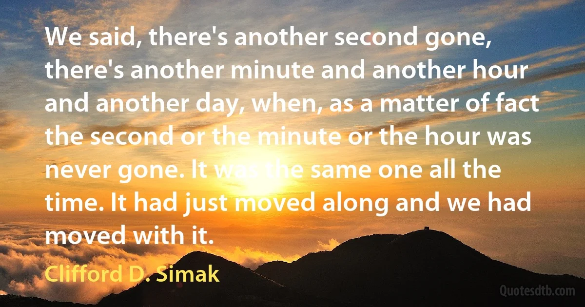 We said, there's another second gone, there's another minute and another hour and another day, when, as a matter of fact the second or the minute or the hour was never gone. It was the same one all the time. It had just moved along and we had moved with it. (Clifford D. Simak)