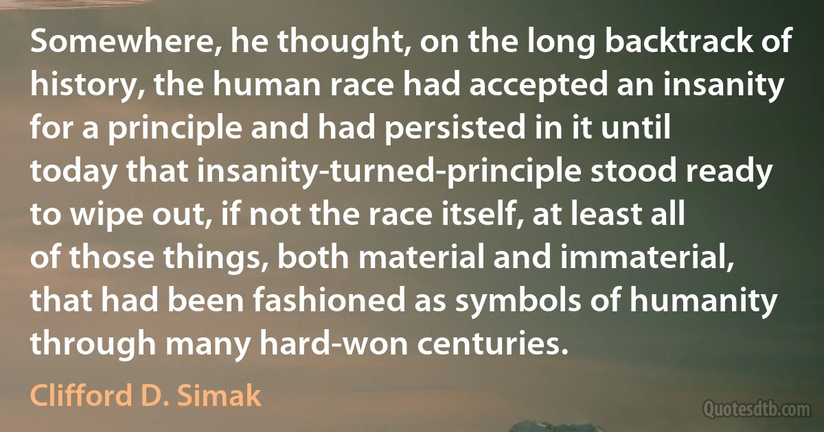 Somewhere, he thought, on the long backtrack of history, the human race had accepted an insanity for a principle and had persisted in it until today that insanity-turned-principle stood ready to wipe out, if not the race itself, at least all of those things, both material and immaterial, that had been fashioned as symbols of humanity through many hard-won centuries. (Clifford D. Simak)