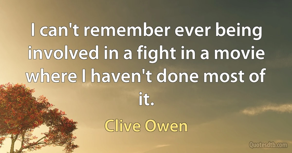 I can't remember ever being involved in a fight in a movie where I haven't done most of it. (Clive Owen)