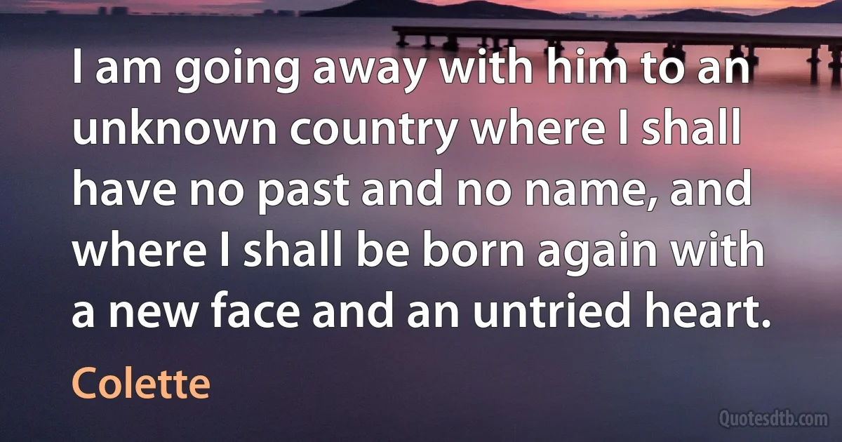 I am going away with him to an unknown country where I shall have no past and no name, and where I shall be born again with a new face and an untried heart. (Colette)