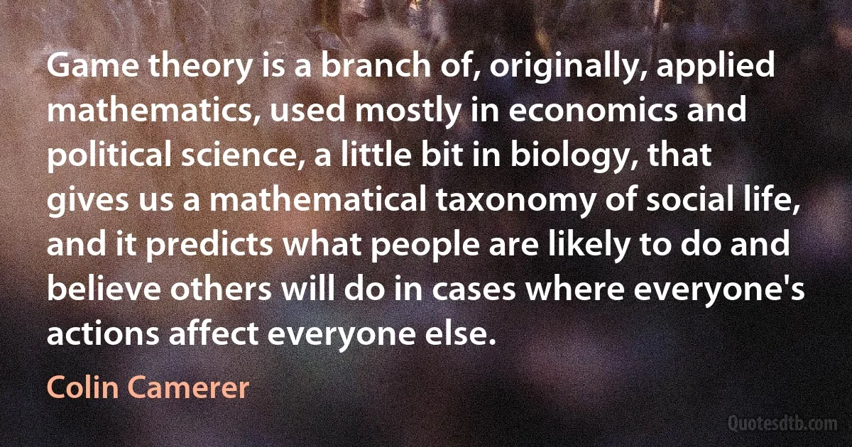 Game theory is a branch of, originally, applied mathematics, used mostly in economics and political science, a little bit in biology, that gives us a mathematical taxonomy of social life, and it predicts what people are likely to do and believe others will do in cases where everyone's actions affect everyone else. (Colin Camerer)