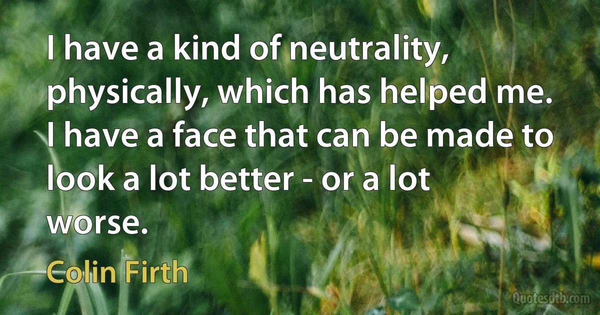 I have a kind of neutrality, physically, which has helped me. I have a face that can be made to look a lot better - or a lot worse. (Colin Firth)