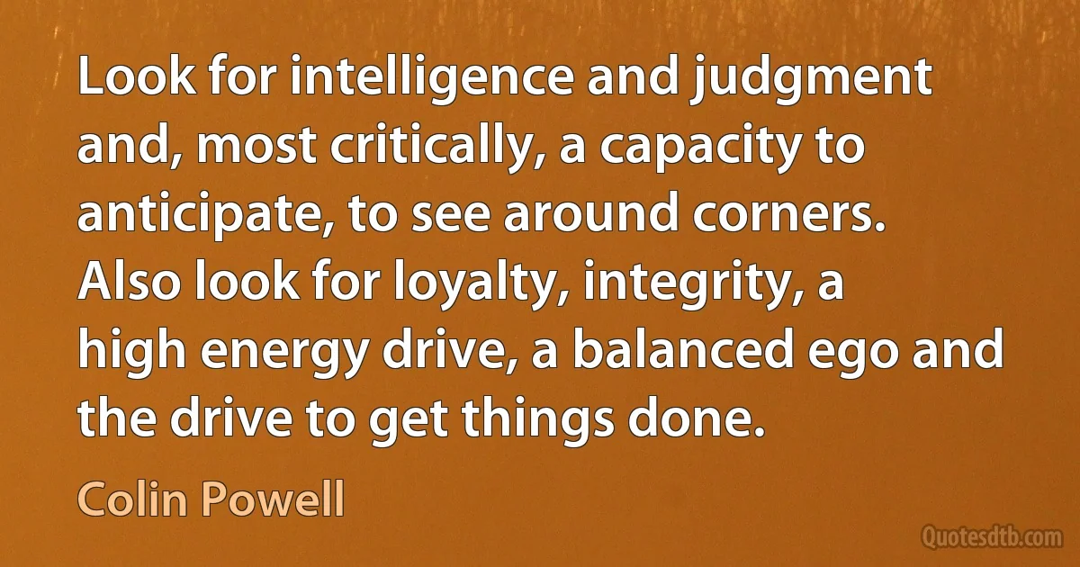 Look for intelligence and judgment and, most critically, a capacity to anticipate, to see around corners. Also look for loyalty, integrity, a high energy drive, a balanced ego and the drive to get things done. (Colin Powell)