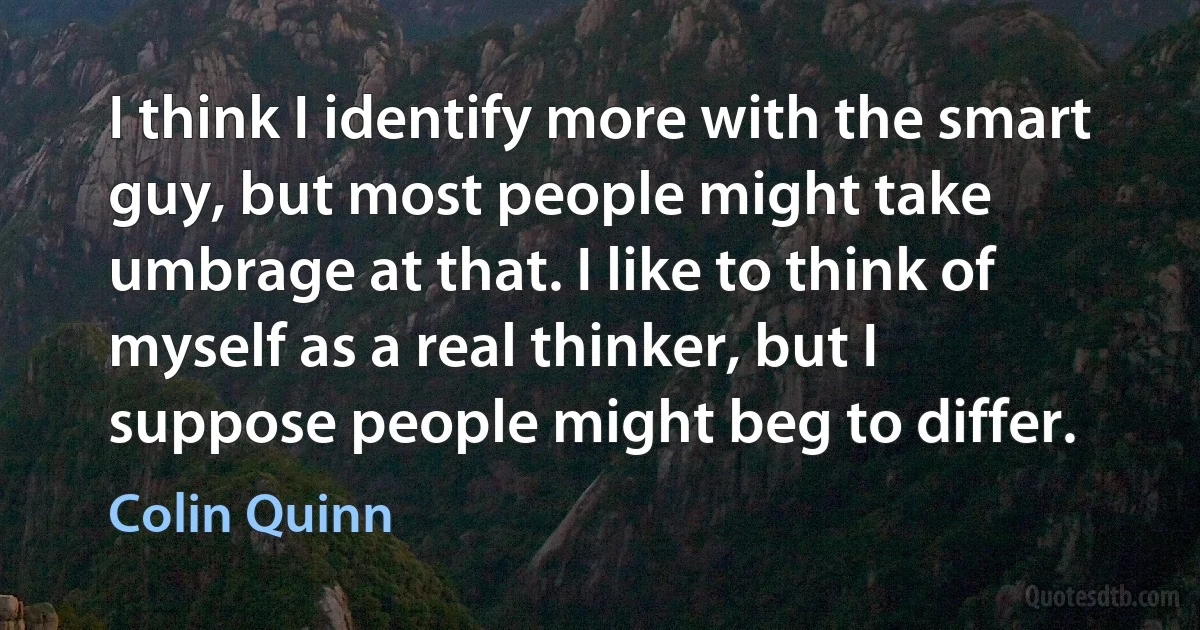 I think I identify more with the smart guy, but most people might take umbrage at that. I like to think of myself as a real thinker, but I suppose people might beg to differ. (Colin Quinn)