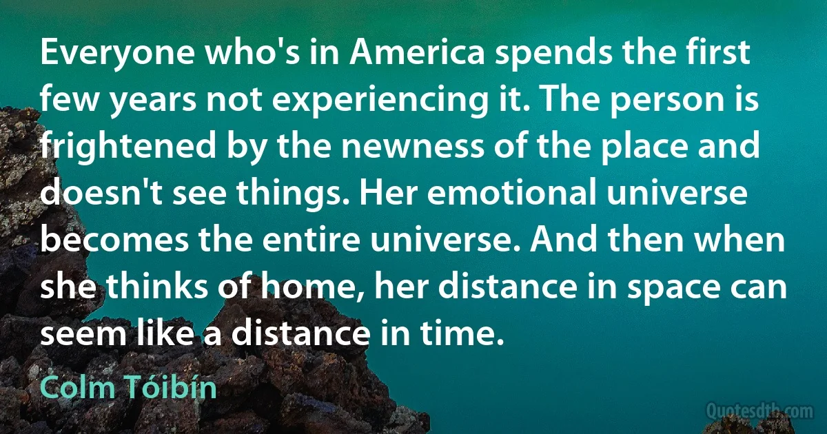 Everyone who's in America spends the first few years not experiencing it. The person is frightened by the newness of the place and doesn't see things. Her emotional universe becomes the entire universe. And then when she thinks of home, her distance in space can seem like a distance in time. (Colm Tóibín)