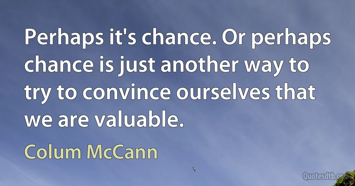 Perhaps it's chance. Or perhaps chance is just another way to try to convince ourselves that we are valuable. (Colum McCann)