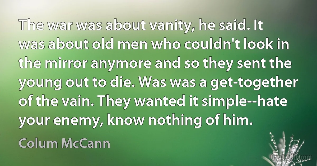 The war was about vanity, he said. It was about old men who couldn't look in the mirror anymore and so they sent the young out to die. Was was a get-together of the vain. They wanted it simple--hate your enemy, know nothing of him. (Colum McCann)